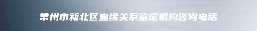 常州市新北区血缘关系鉴定机构咨询电话