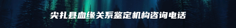 尖扎县血缘关系鉴定机构咨询电话