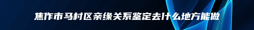 焦作市马村区亲缘关系鉴定去什么地方能做