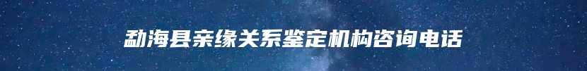 勐海县亲缘关系鉴定机构咨询电话