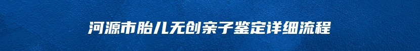 河源市胎儿无创亲子鉴定详细流程