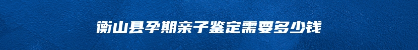 衡山县孕期亲子鉴定需要多少钱