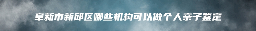 阜新市新邱区哪些机构可以做个人亲子鉴定