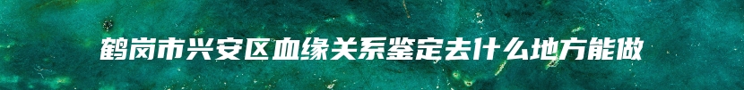 鹤岗市兴安区血缘关系鉴定去什么地方能做