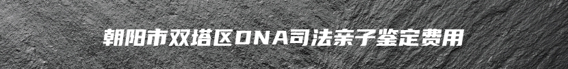 朝阳市双塔区DNA司法亲子鉴定费用