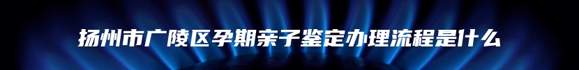 扬州市广陵区孕期亲子鉴定办理流程是什么