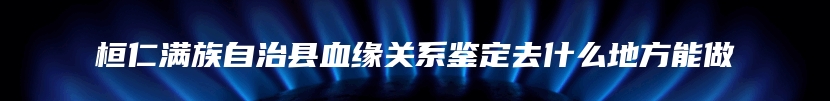 桓仁满族自治县血缘关系鉴定去什么地方能做