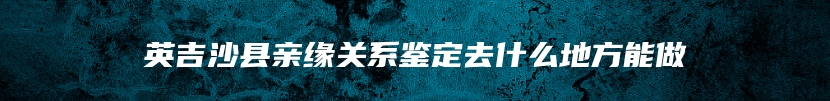 英吉沙县亲缘关系鉴定去什么地方能做