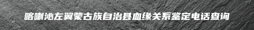 喀喇沁左翼蒙古族自治县血缘关系鉴定电话查询