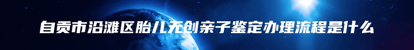 自贡市沿滩区胎儿无创亲子鉴定办理流程是什么