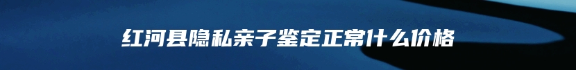 红河县隐私亲子鉴定正常什么价格