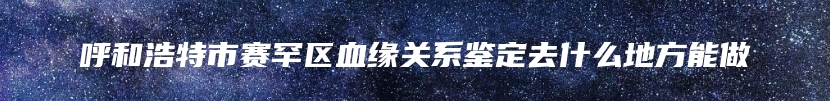 呼和浩特市赛罕区血缘关系鉴定去什么地方能做