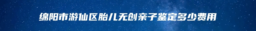 绵阳市游仙区胎儿无创亲子鉴定多少费用