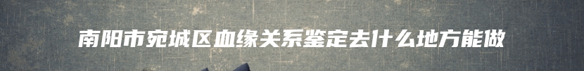 南阳市宛城区血缘关系鉴定去什么地方能做