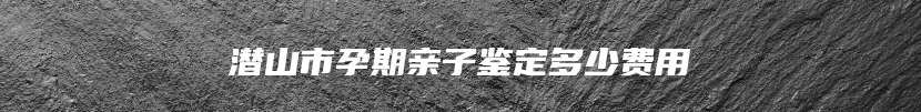 潜山市孕期亲子鉴定多少费用