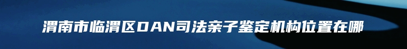 渭南市临渭区DAN司法亲子鉴定机构位置在哪