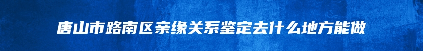 唐山市路南区亲缘关系鉴定去什么地方能做