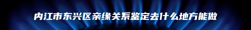 内江市东兴区亲缘关系鉴定去什么地方能做