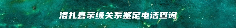 洛扎县亲缘关系鉴定电话查询