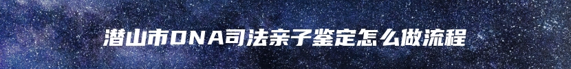 潜山市DNA司法亲子鉴定怎么做流程