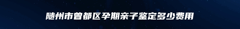 随州市曾都区孕期亲子鉴定多少费用