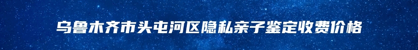 乌鲁木齐市头屯河区隐私亲子鉴定收费价格