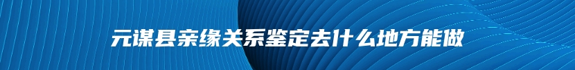 元谋县亲缘关系鉴定去什么地方能做