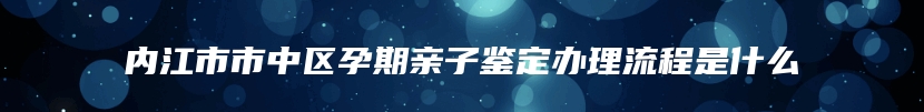 内江市市中区孕期亲子鉴定办理流程是什么