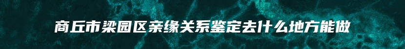 商丘市梁园区亲缘关系鉴定去什么地方能做