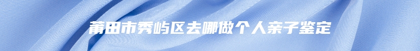 莆田市秀屿区去哪做个人亲子鉴定