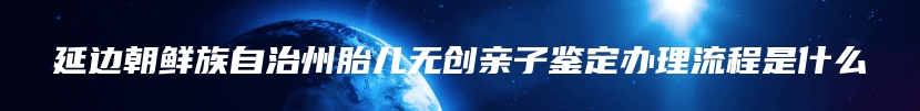 延边朝鲜族自治州胎儿无创亲子鉴定办理流程是什么