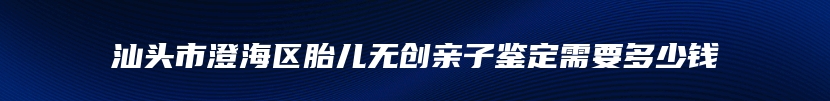 汕头市澄海区胎儿无创亲子鉴定需要多少钱