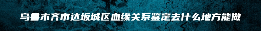 乌鲁木齐市达坂城区血缘关系鉴定去什么地方能做