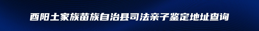 酉阳土家族苗族自治县司法亲子鉴定地址查询