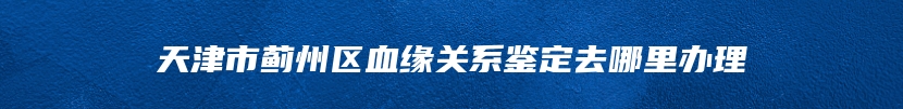 天津市蓟州区血缘关系鉴定去哪里办理