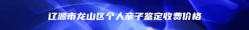 辽源市龙山区个人亲子鉴定收费价格