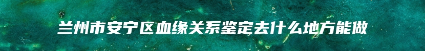 兰州市安宁区血缘关系鉴定去什么地方能做