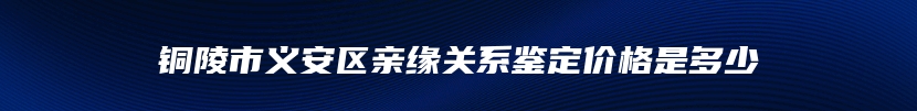 铜陵市义安区亲缘关系鉴定价格是多少