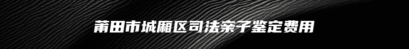 莆田市城厢区司法亲子鉴定费用