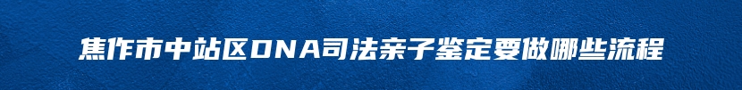 焦作市中站区DNA司法亲子鉴定要做哪些流程