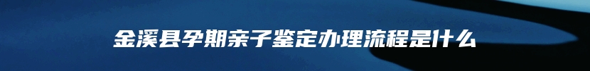 金溪县孕期亲子鉴定办理流程是什么