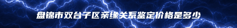 盘锦市双台子区亲缘关系鉴定价格是多少