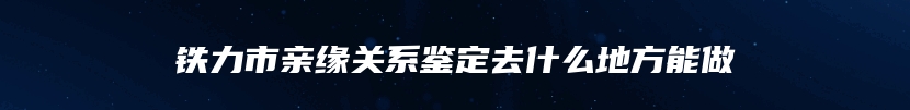 铁力市亲缘关系鉴定去什么地方能做