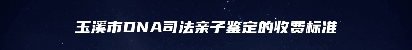 玉溪市DNA司法亲子鉴定的收费标准