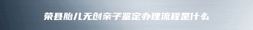 荣县胎儿无创亲子鉴定办理流程是什么