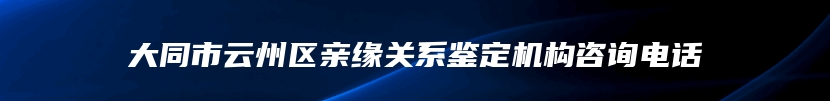 大同市云州区亲缘关系鉴定机构咨询电话