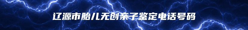 辽源市胎儿无创亲子鉴定电话号码