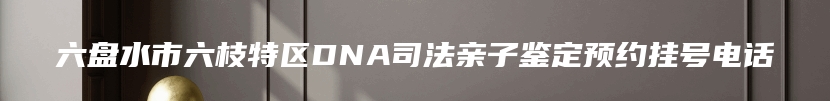 六盘水市六枝特区DNA司法亲子鉴定预约挂号电话