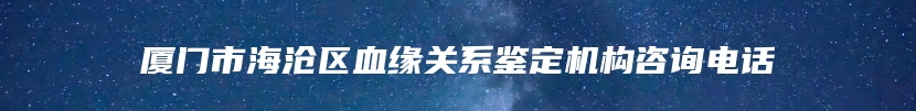 厦门市海沧区血缘关系鉴定机构咨询电话