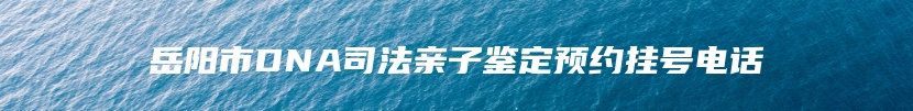 岳阳市DNA司法亲子鉴定预约挂号电话